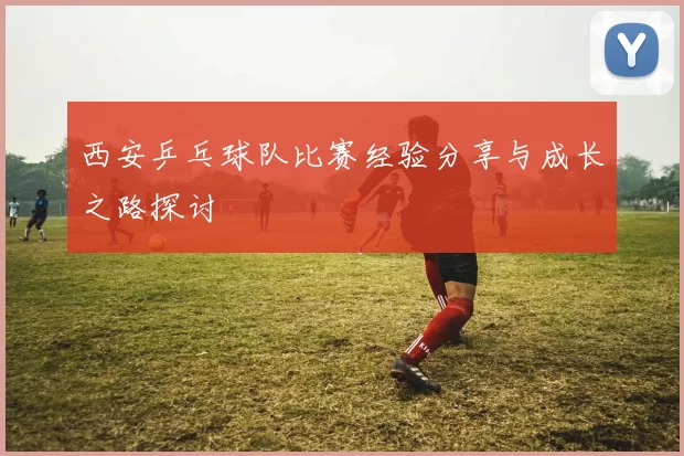 西安乒乓球队比赛经验分享与成长之路探讨