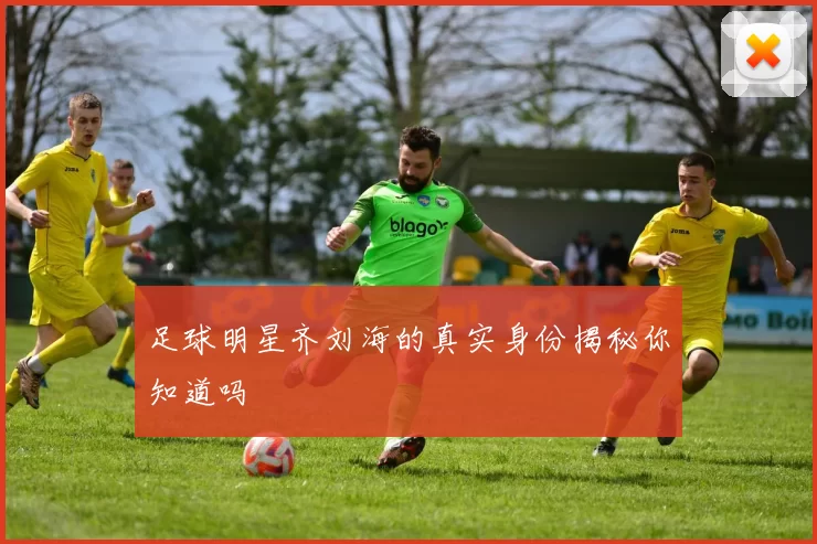 足球明星齐刘海的真实身份揭秘你知道吗
