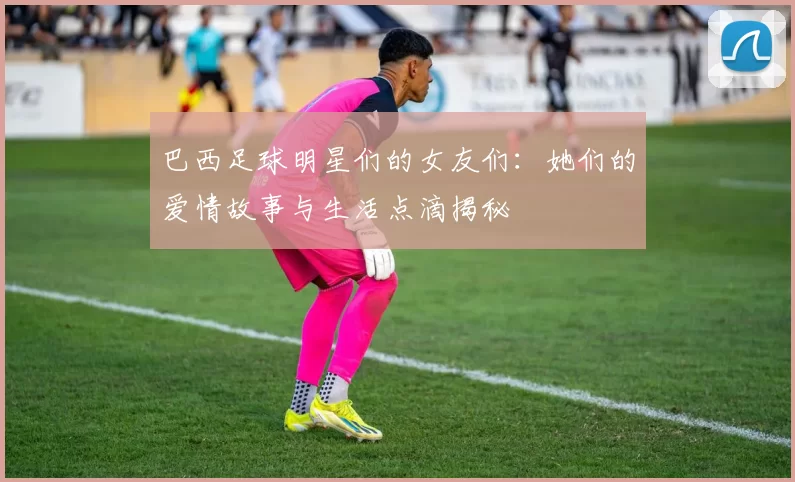 巴西足球明星们的女友们：她们的爱情故事与生活点滴揭秘