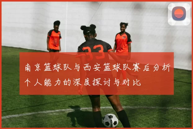 南京篮球队与西安篮球队赛后分析个人能力的深度探讨与对比