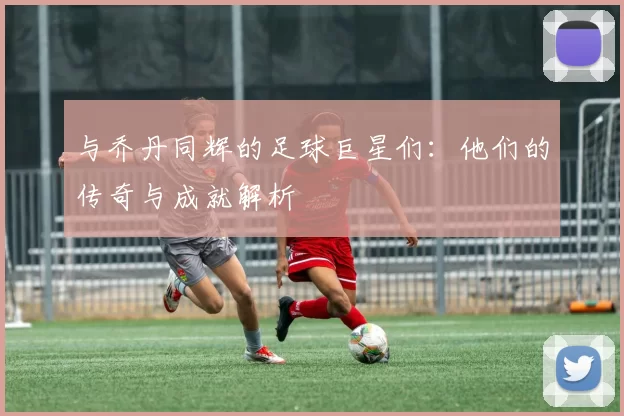 与乔丹同辉的足球巨星们：他们的传奇与成就解析
