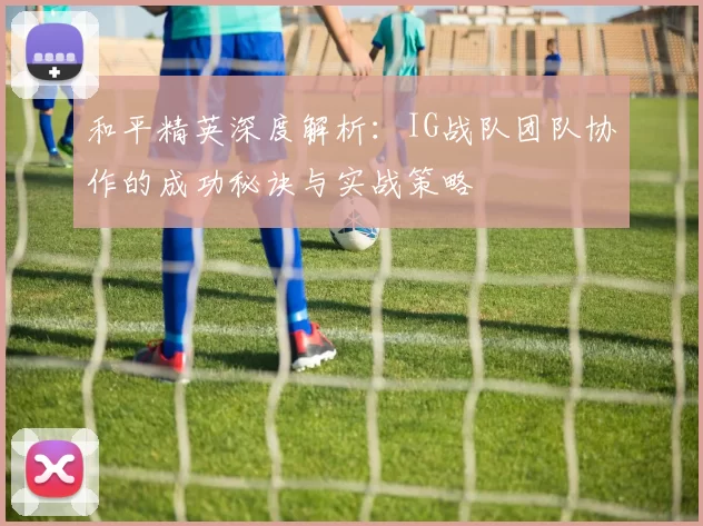 和平精英深度解析：IG战队团队协作的成功秘诀与实战策略