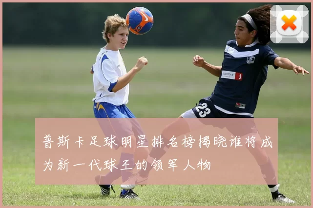 普斯卡足球明星排名榜揭晓谁将成为新一代球王的领军人物