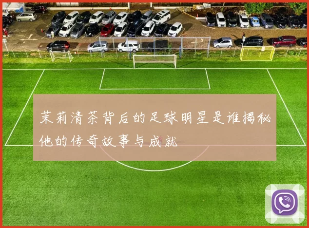 茉莉清茶背后的足球明星是谁揭秘他的传奇故事与成就