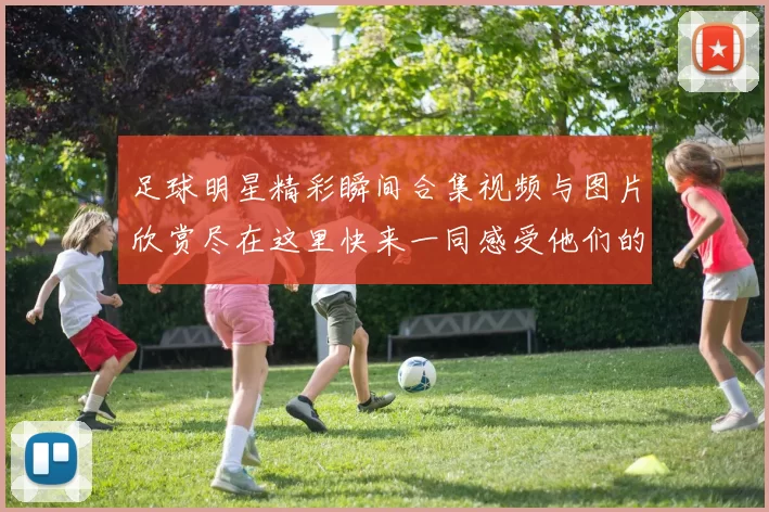 足球明星精彩瞬间合集视频与图片欣赏尽在这里快来一同感受他们的魅力与激情
