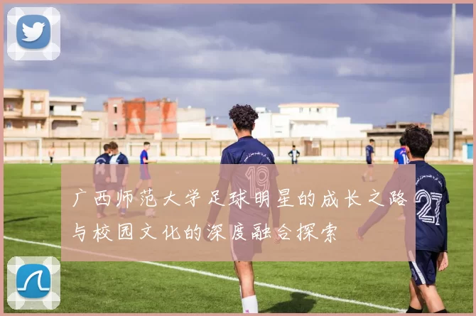 广西师范大学足球明星的成长之路与校园文化的深度融合探索