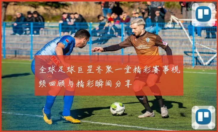 全球足球巨星齐聚一堂精彩赛事视频回顾与精彩瞬间分享