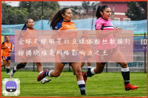 全球足球明星社交媒体粉丝数排行榜揭晓谁是网络影响力之王