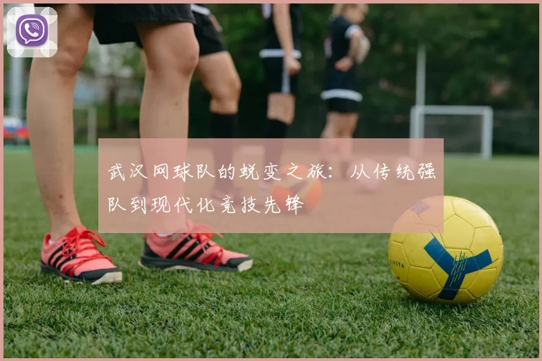 武汉网球队的蜕变之旅：从传统强队到现代化竞技先锋