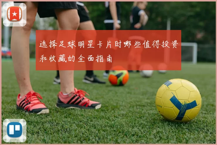选择足球明星卡片时哪些值得投资和收藏的全面指南