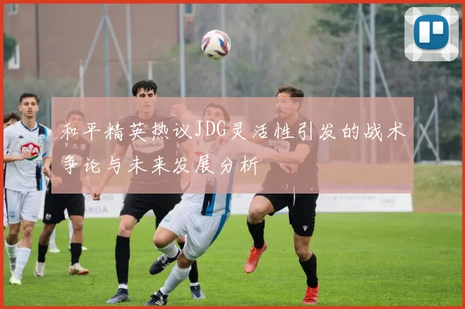 和平精英热议JDG灵活性引发的战术争论与未来发展分析