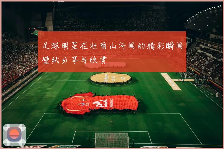 足球明星在壮丽山河间的精彩瞬间壁纸分享与欣赏