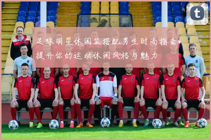 足球明星休闲装搭配男生时尚指南提升你的运动休闲风格与魅力
