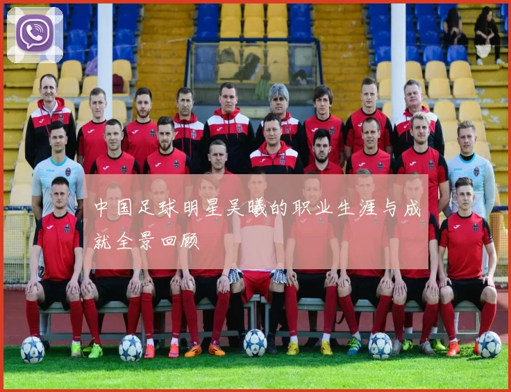中国足球明星吴曦的职业生涯与成就全景回顾