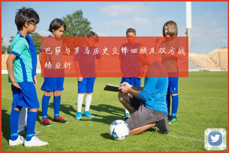 巴萨与罗马历史交锋回顾及双方战绩分析