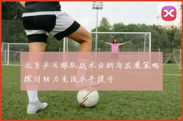 北京乒乓球队战术分析与发展策略探讨助力竞技水平提升