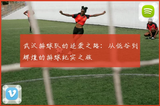 武汉排球队的逆袭之路：从低谷到辉煌的排球纪实之旅