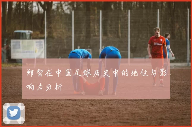 郑智在中国足球历史中的地位与影响力分析