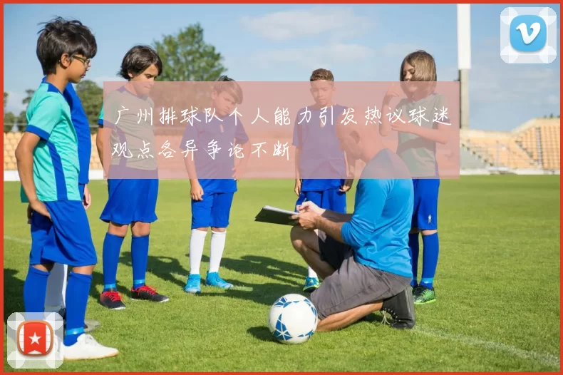 广州排球队个人能力引发热议球迷观点各异争论不断