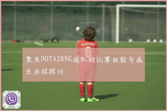 聚焦DOTA2RNG战队的比赛经验与成长历程探讨