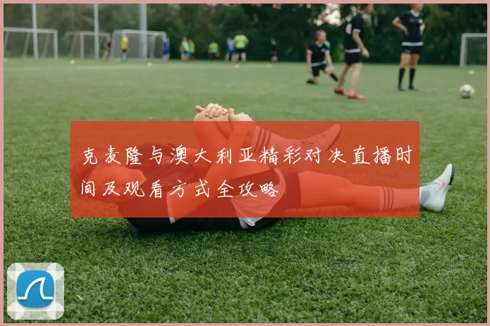 克麦隆与澳大利亚精彩对决直播时间及观看方式全攻略