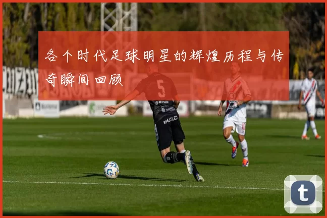 各个时代足球明星的辉煌历程与传奇瞬间回顾