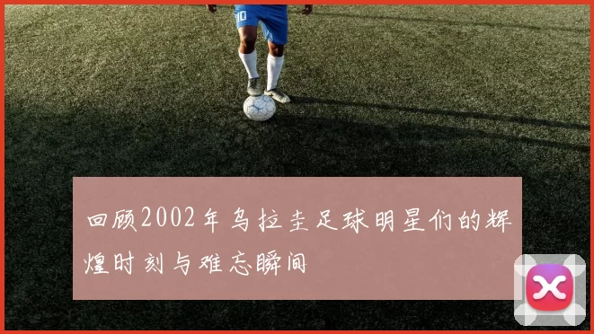 回顾2002年乌拉圭足球明星们的辉煌时刻与难忘瞬间