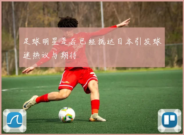 足球明星是否已经抵达日本引发球迷热议与期待