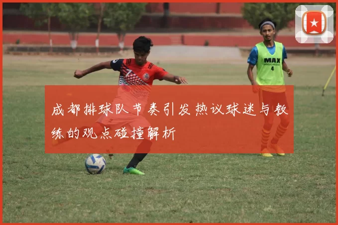 成都排球队节奏引发热议球迷与教练的观点碰撞解析