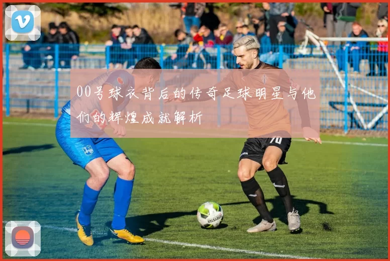 00号球衣背后的传奇足球明星与他们的辉煌成就解析