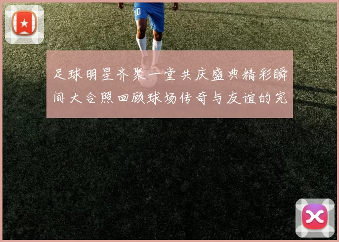足球明星齐聚一堂共庆盛典精彩瞬间大合照回顾球场传奇与友谊的完美结合