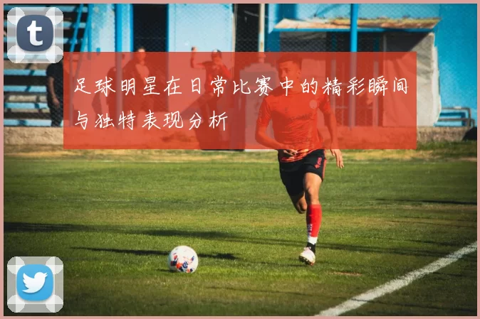 足球明星在日常比赛中的精彩瞬间与独特表现分析