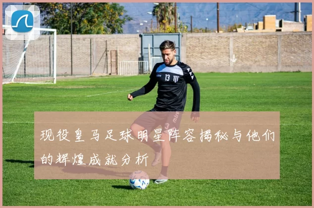 现役皇马足球明星阵容揭秘与他们的辉煌成就分析