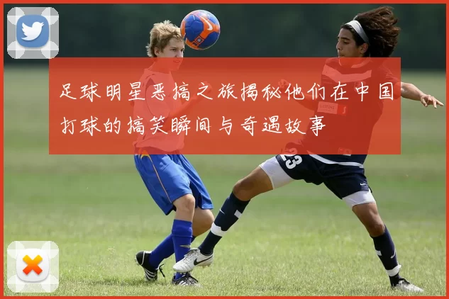 足球明星恶搞之旅揭秘他们在中国打球的搞笑瞬间与奇遇故事