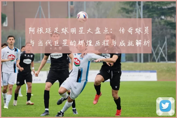 阿根廷足球明星大盘点：传奇球员与当代巨星的辉煌历程与成就解析