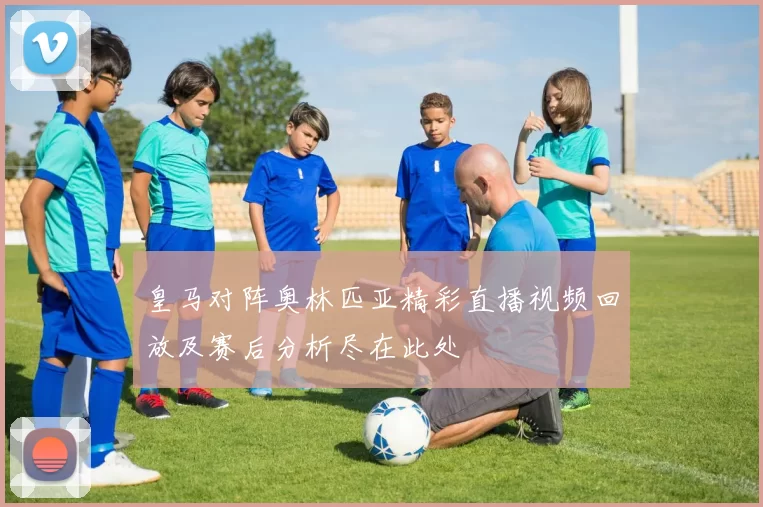 皇马对阵奥林匹亚精彩直播视频回放及赛后分析尽在此处