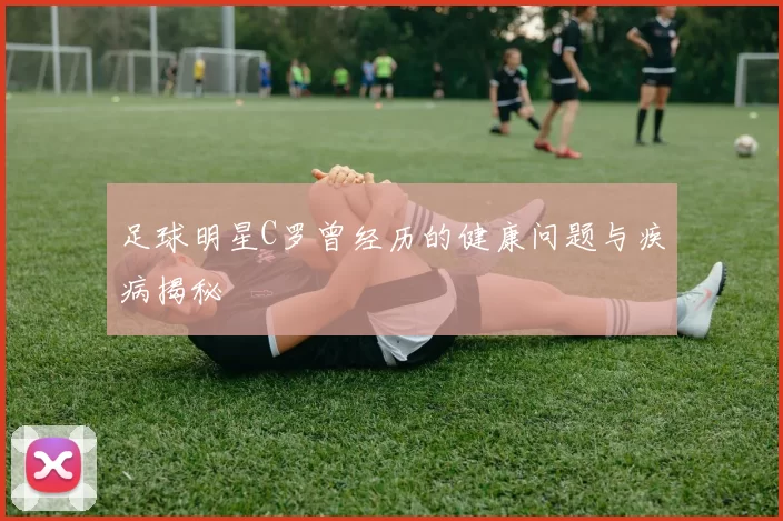 足球明星C罗曾经历的健康问题与疾病揭秘